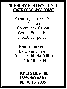 Text Box: NURSERY FESTIVAL BALL
EVERYONE WELCOME

Saturday, March 12th
  7:00 p.m.
Community Center
Gym  Forest Hill
$15.00 per person

            Entertainment 
            La Swamp Fire
Contact:  Alicia Miller
(318) 748-6766


TICKETS MUST BE 
PURCHASED BY 
MARCH 5, 2005
