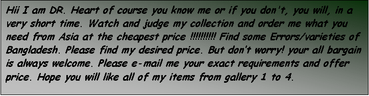Text Box: Hii I am DR. Heart of course you know me or if you don't, you will, in a very short time. Watch and judge my collection and order me what you need from Asia at the cheapest price !!!!!!!!!! Find some Errors/varieties of Bangladesh. Please find my desired price. But dont worry! your all bargain is always welcome. Please e-mail me your exact requirements and offer price. Hope you will like all of my items from gallery 1 to 4.