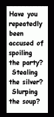 Have you been repeatedly accused of spoiling the party?  Stealing the silver?  Slurping the soup?